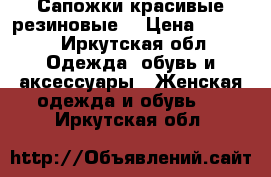 Сапожки красивые резиновые  › Цена ­ 1 000 - Иркутская обл. Одежда, обувь и аксессуары » Женская одежда и обувь   . Иркутская обл.